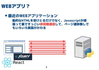 7
WEBアプリ？
•最近のWEBアプリケーション
動的なHTMLを受けとるだけでなく、Javascriptが頑
張って裏ですっごい非同期通信して、ページ遷移無しで
もいろいろ画面がかわる
 