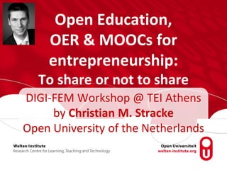Open Education,
OER & MOOCs for
entrepreneurship:
To share or not to share
DIGI-FEM Workshop @ TEI Athens
by Christian M. Stracke
Open University of the Netherlands
 