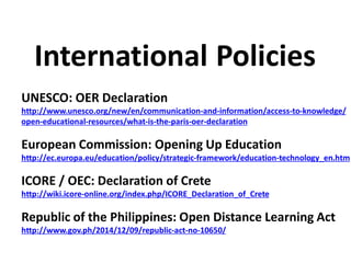 UNESCO: OER Declaration
http://www.unesco.org/new/en/communication-and-information/access-to-knowledge/
open-educational-resources/what-is-the-paris-oer-declaration
European Commission: Opening Up Education
http://ec.europa.eu/education/policy/strategic-framework/education-technology_en.htm
ICORE / OEC: Declaration of Crete
http://wiki.icore-online.org/index.php/ICORE_Declaration_of_Crete
Republic of the Philippines: Open Distance Learning Act
http://www.gov.ph/2014/12/09/republic-act-no-10650/
International Policies
 