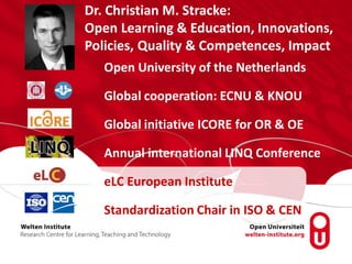 Open University of the Netherlands
Global cooperation: ECNU & KNOU
Global initiative ICORE for OR & OE
Annual international LINQ Conference
eLC European Institute
Standardization Chair in ISO & CEN
Dr. Christian M. Stracke:
Open Learning & Education, Innovations,
Policies, Quality & Competences, Impact
 