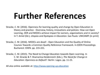 Stracke, C. M. (2016). Openness for learning quality and change by Open Education in
theory and practice - Overview, history, innovations and policies: How can Open
Learning, OER and MOOCs achieve impact for earners, organizations and in society?
In T. Amiel (Ed.), Utopias and Dystopias in Education. Sao Paulo: UNICAMP. [in print]
Stracke, C. M. (2016). MOOCs are dead! - Open Education and the Quality of Online
Courses Towards a Common Quality Reference Framework. In EDEN Proceedings.
Bucharest: EDEN. pp. 215-221.
Stracke, C. M. (2015). The Need to Change Education towards Open Learning. In
C. M. Stracke & T. Shamarina-Heidenreich (Eds.), The Need for Change in
Education: Openness as Default?. Berlin: Logos. pp. 11-23.
All also online available at: http://www.opening-up.education
Further References
 