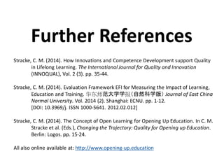 Stracke, C. M. (2014). How Innovations and Competence Development support Quality
in Lifelong Learning. The International Journal for Quality and Innovation
(INNOQUAL), Vol. 2 (3). pp. 35-44.
Stracke, C. M. (2014). Evaluation Framework EFI for Measuring the Impact of Learning,
Education and Training. 华东师范大学学报（自然科学版） Journal of East China
Normal University. Vol. 2014 (2). Shanghai: ECNU. pp. 1-12.
[DOI: 10.3969/j. ISSN 1000-5641. 2012.02.012]
Stracke, C. M. (2014). The Concept of Open Learning for Opening Up Education. In C. M.
Stracke et al. (Eds.), Changing the Trajectory: Quality for Opening up Education.
Berlin: Logos. pp. 15-24.
All also online available at: http://www.opening-up.education
Further References
 