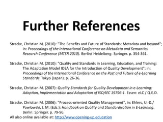 Stracke, Christian M. (2010): "The Benefits and Future of Standards: Metadata and beyond";
in: Proceedings of the International Conference on Metadata and Semantics
Research Conference (MTSR 2010). Berlin/ Heidelberg: Springer. p. 354-361.
Stracke, Christian M. (2010): "Quality and Standards in Learning, Education, and Training:
The Adaptation Model IDEA for the Introduction of Quality Development"; in:
Proceedings of the International Conference on the Past and Future of e-Learning
Standards. Tokyo (Japan). p. 26-36.
Stracke, Christian M. (2007): Quality Standards for Quality Development in e-Learning:
Adoption, Implementation and Adaptation of ISO/IEC 19796-1. Essen: eLC / Q.E.D.
Stracke, Christian M. (2006): "Process-oriented Quality Management", in: Ehlers, U.-D./
Pawlowski, J. M. (Eds.): Handbook on Quality and Standardisation in E-Learning.
Berlin: Springer. p. 79-96.
All also online available at: http://www.opening-up.education
Further References
 