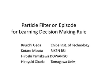Particle Filter on Episode
for Learning Decision Making Rule
Ryuichi Ueda Chiba Inst. of Technology
Kotaro Mizuta RIKEN BSI
Hiroshi Yamakawa DOWANGO
Hiroyuki Okada Tamagawa Univ.
 