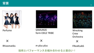 背景 3
SAMURIZE
form EXILE TRIBE
Wrecking
Crew
Orchestra
Perfume
Rhizomatiks FReaKLabS
m plus plus
技術とパフォーマンスを組み合わせると面白い！
 