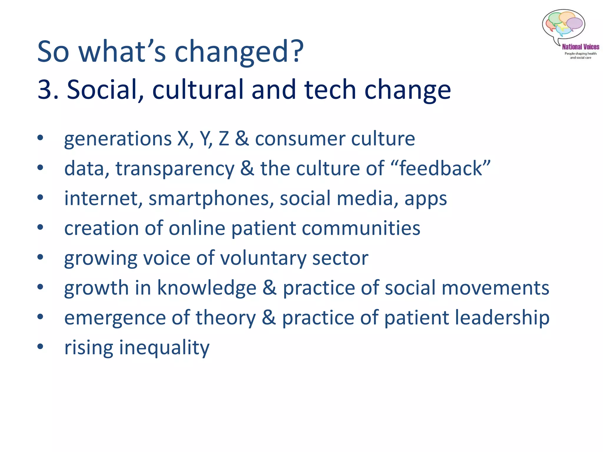 So what’s changed?
3. Social, cultural and tech change
• generations X, Y, Z & consumer culture
• data, transparency & the culture of “feedback”
• internet, smartphones, social media, apps
• creation of online patient communities
• growing voice of voluntary sector
• growth in knowledge & practice of social movements
• emergence of theory & practice of patient leadership
• rising inequality
 