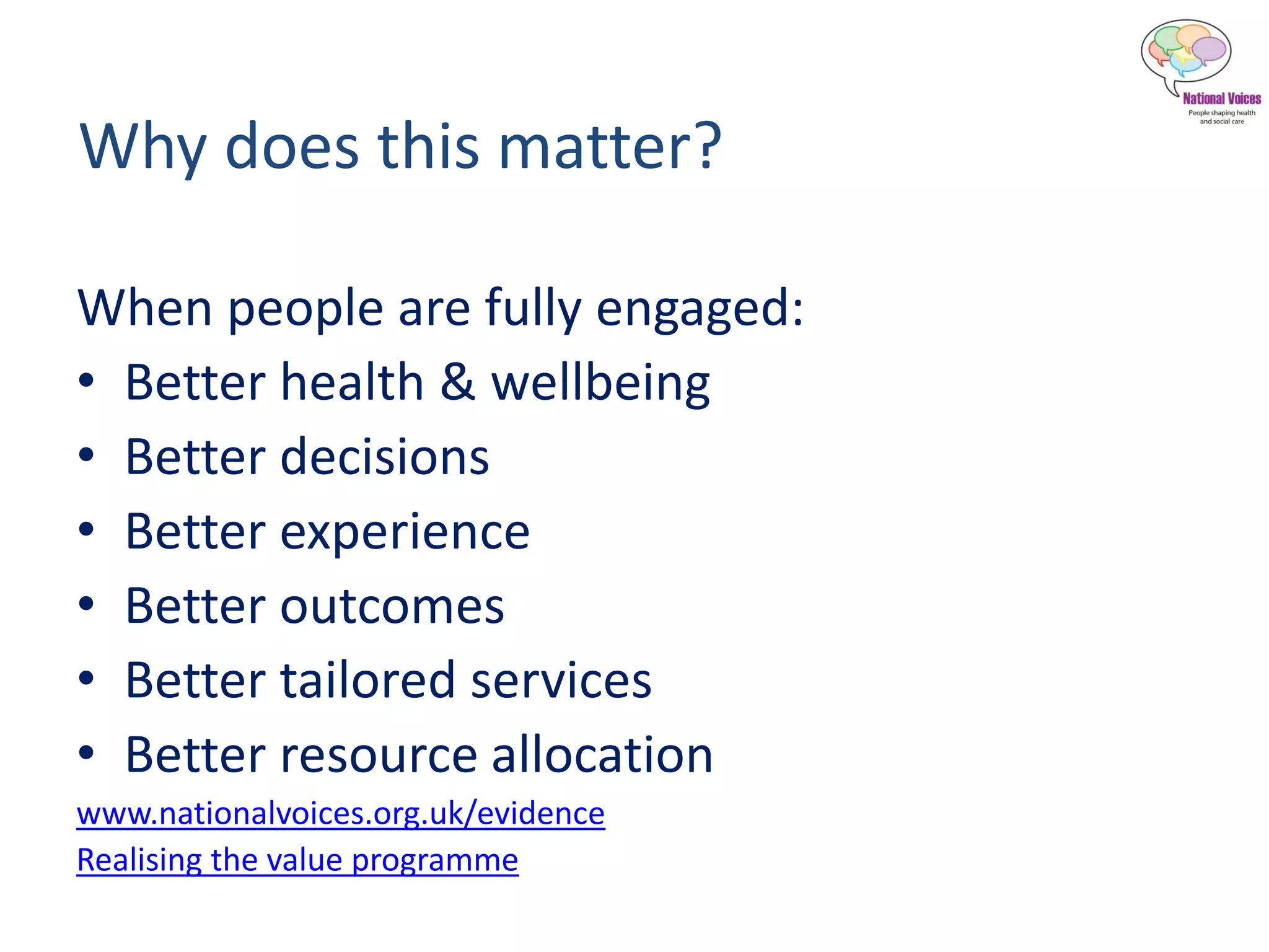 Why does this matter?
When people are fully engaged:
• Better health & wellbeing
• Better decisions
• Better experience
• Better outcomes
• Better tailored services
• Better resource allocation
www.nationalvoices.org.uk/evidence
Realising the value programme
 
