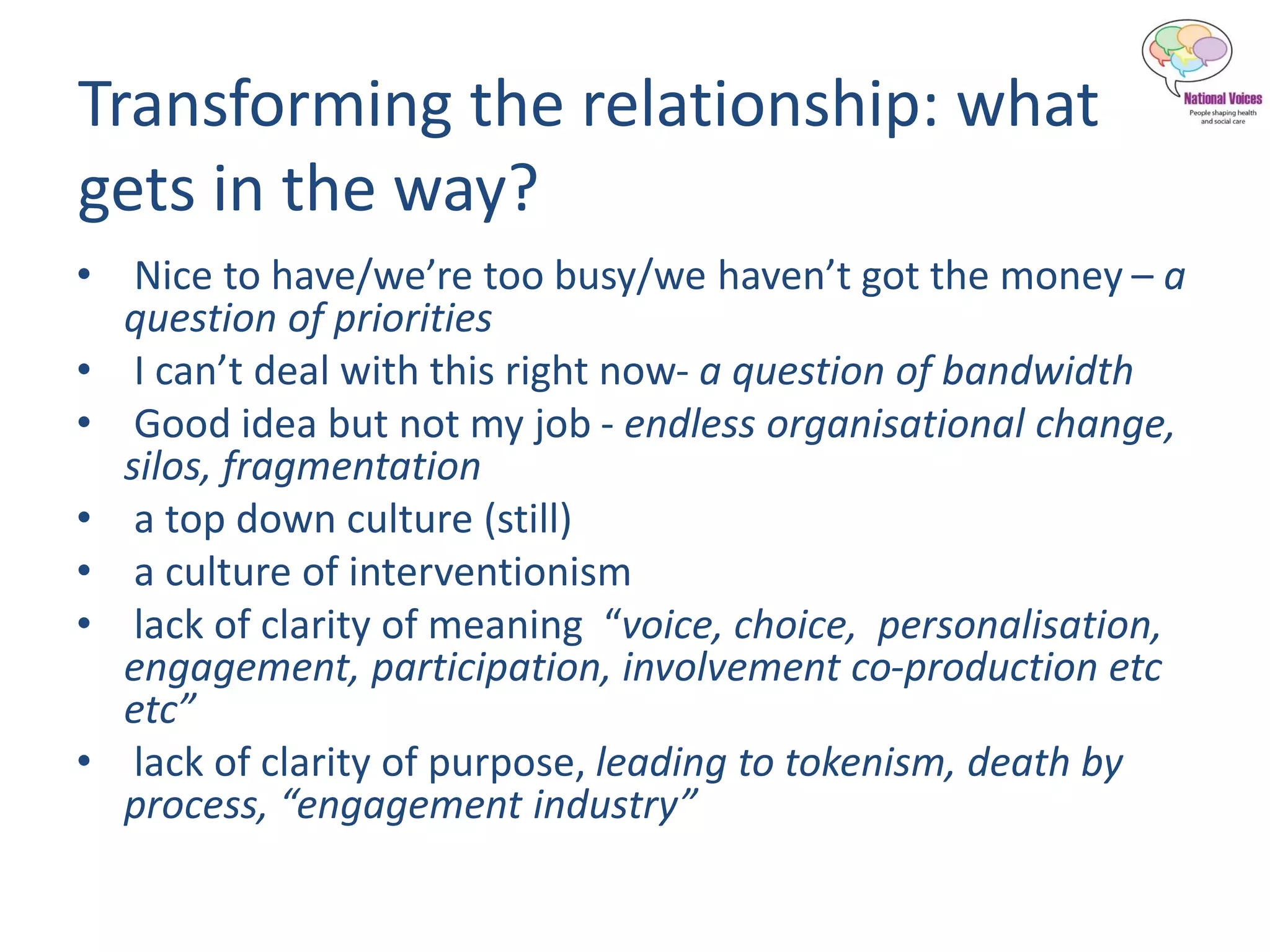 Transforming the relationship: what
gets in the way?
• Nice to have/we’re too busy/we haven’t got the money – a
question of priorities
• I can’t deal with this right now- a question of bandwidth
• Good idea but not my job - endless organisational change,
silos, fragmentation
• a top down culture (still)
• a culture of interventionism
• lack of clarity of meaning “voice, choice, personalisation,
engagement, participation, involvement co-production etc
etc”
• lack of clarity of purpose, leading to tokenism, death by
process, “engagement industry”
 