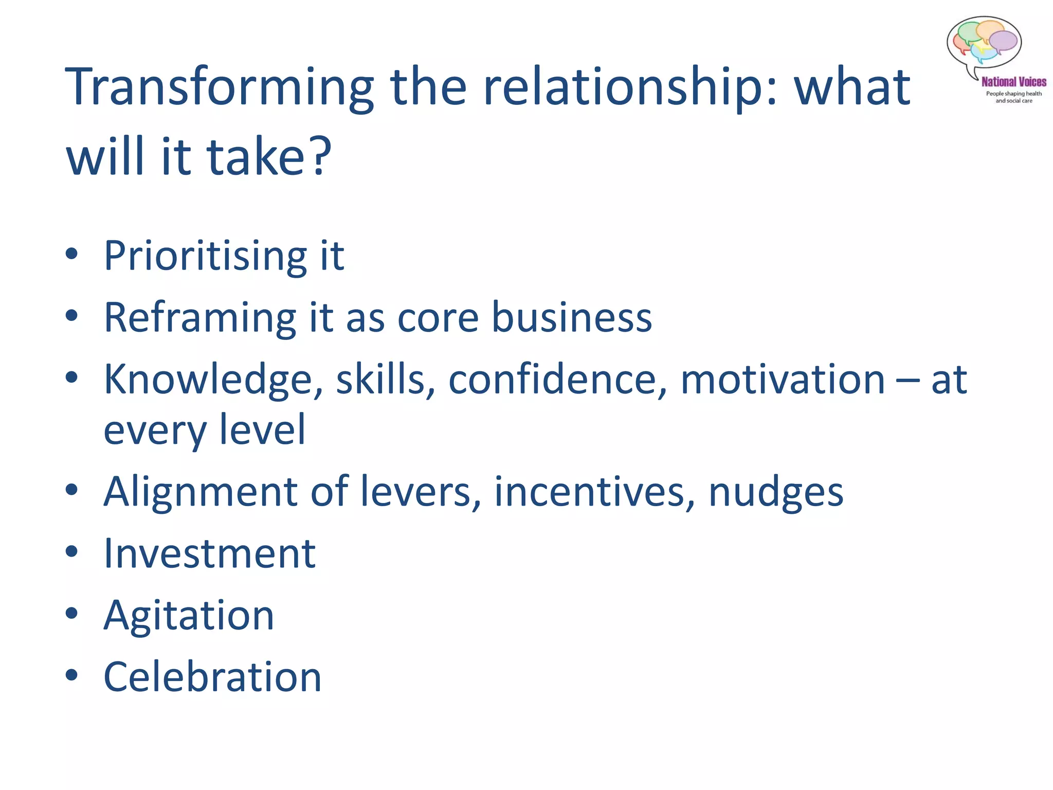 Transforming the relationship: what
will it take?
• Prioritising it
• Reframing it as core business
• Knowledge, skills, confidence, motivation – at
every level
• Alignment of levers, incentives, nudges
• Investment
• Agitation
• Celebration
 