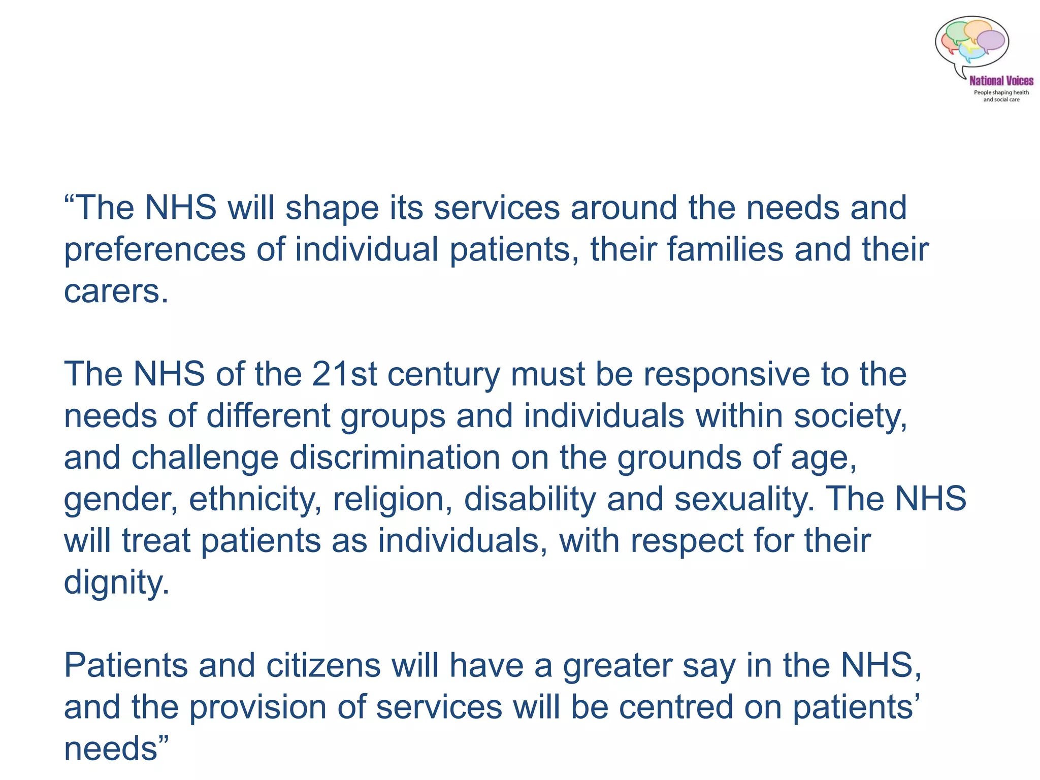 “The NHS will shape its services around the needs and
preferences of individual patients, their families and their
carers.
The NHS of the 21st century must be responsive to the
needs of different groups and individuals within society,
and challenge discrimination on the grounds of age,
gender, ethnicity, religion, disability and sexuality. The NHS
will treat patients as individuals, with respect for their
dignity.
Patients and citizens will have a greater say in the NHS,
and the provision of services will be centred on patients’
needs”
 