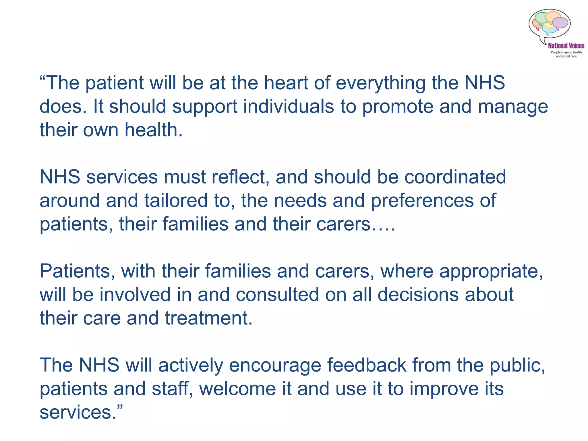 “The patient will be at the heart of everything the NHS
does. It should support individuals to promote and manage
their own health.
NHS services must reflect, and should be coordinated
around and tailored to, the needs and preferences of
patients, their families and their carers….
Patients, with their families and carers, where appropriate,
will be involved in and consulted on all decisions about
their care and treatment.
The NHS will actively encourage feedback from the public,
patients and staff, welcome it and use it to improve its
services.”
 
