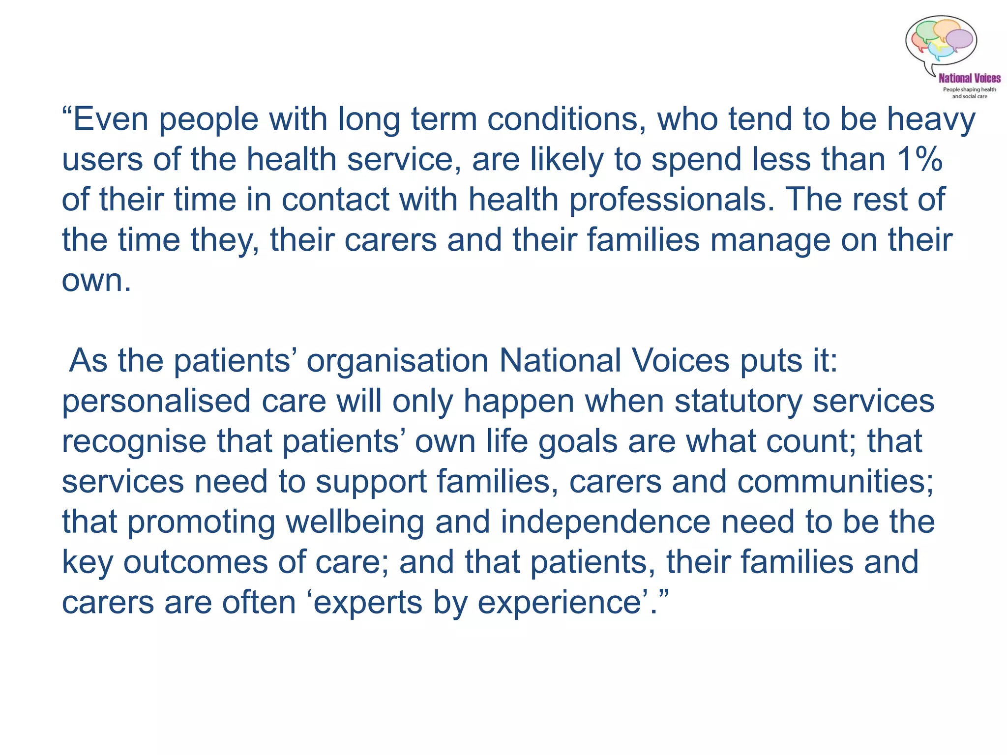 “Even people with long term conditions, who tend to be heavy
users of the health service, are likely to spend less than 1%
of their time in contact with health professionals. The rest of
the time they, their carers and their families manage on their
own.
As the patients’ organisation National Voices puts it:
personalised care will only happen when statutory services
recognise that patients’ own life goals are what count; that
services need to support families, carers and communities;
that promoting wellbeing and independence need to be the
key outcomes of care; and that patients, their families and
carers are often ‘experts by experience’.”
 