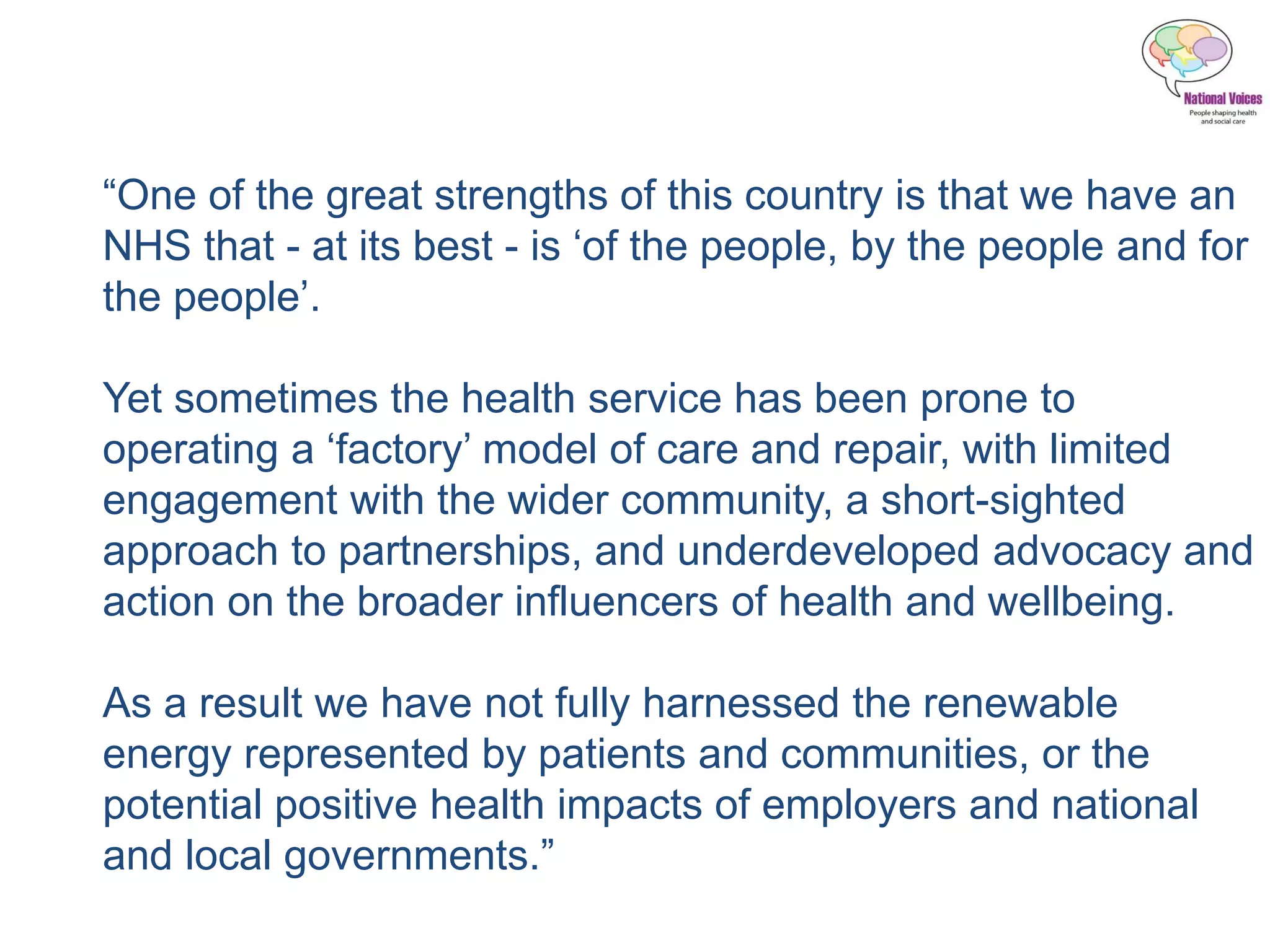 “One of the great strengths of this country is that we have an
NHS that - at its best - is ‘of the people, by the people and for
the people’.
Yet sometimes the health service has been prone to
operating a ‘factory’ model of care and repair, with limited
engagement with the wider community, a short-sighted
approach to partnerships, and underdeveloped advocacy and
action on the broader influencers of health and wellbeing.
As a result we have not fully harnessed the renewable
energy represented by patients and communities, or the
potential positive health impacts of employers and national
and local governments.”
 