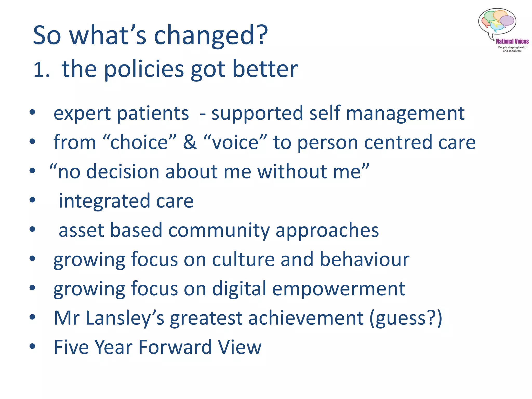 So what’s changed?
1. the policies got better
• expert patients - supported self management
• from “choice” & “voice” to person centred care
• “no decision about me without me”
• integrated care
• asset based community approaches
• growing focus on culture and behaviour
• growing focus on digital empowerment
• Mr Lansley’s greatest achievement (guess?)
• Five Year Forward View
 