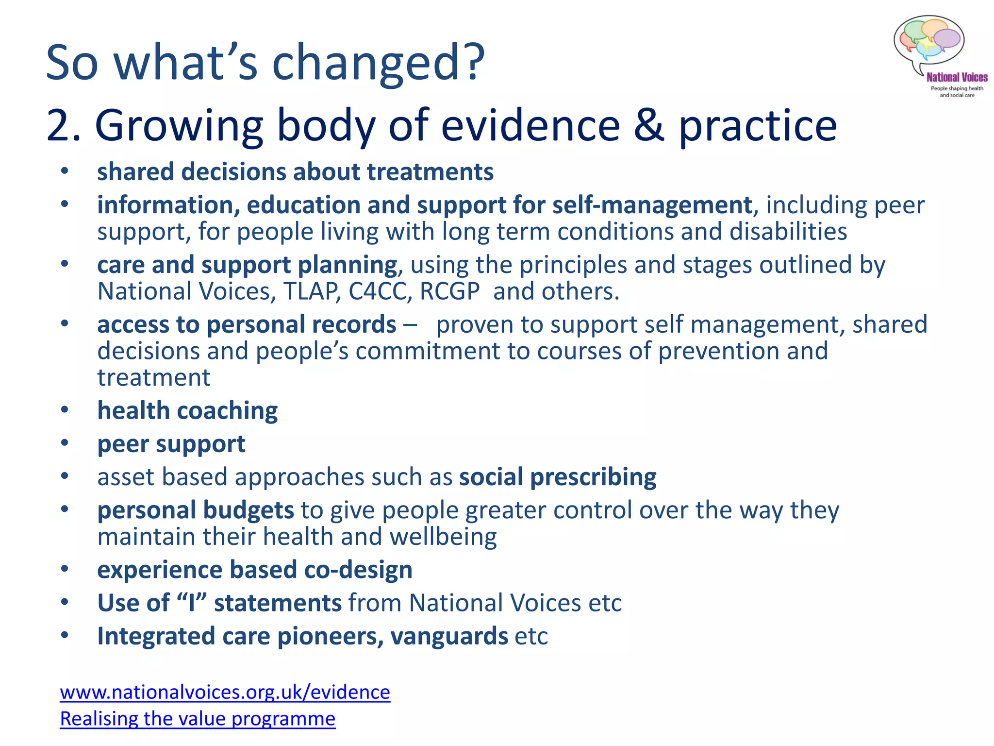 So what’s changed?
2. Growing body of evidence & practice
• shared decisions about treatments
• information, education and support for self-management, including peer
support, for people living with long term conditions and disabilities
• care and support planning, using the principles and stages outlined by
National Voices, TLAP, C4CC, RCGP and others.
• access to personal records – proven to support self management, shared
decisions and people’s commitment to courses of prevention and
treatment
• health coaching
• peer support
• asset based approaches such as social prescribing
• personal budgets to give people greater control over the way they
maintain their health and wellbeing
• experience based co-design
• Use of “I” statements from National Voices etc
• Integrated care pioneers, vanguards etc
www.nationalvoices.org.uk/evidence
Realising the value programme
 