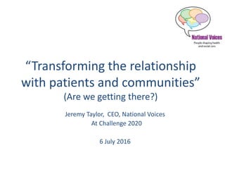 “Transforming the relationship
with patients and communities”
(Are we getting there?)
Jeremy Taylor, CEO, National Voices
At Challenge 2020
6 July 2016
 