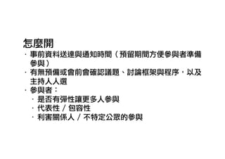 怎麼開
‧ 事前資料送達與通知時間（預留期間方便參與者準備
參與）
‧ 有無預備或會前會確認議題、討論框架與程序，以及
主持人人選
‧ 參與者：
‧ 是否有彈性讓更多人參與
‧ 代表性 / 包容性
‧ 利害關係人 / 不特定公眾的參與
 