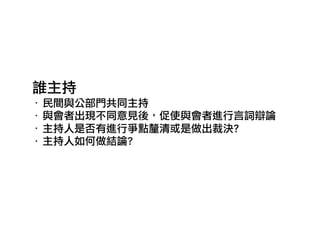 誰主持
‧ 民間與公部門共同主持
‧ 與會者出現不同意見後，促使與會者進行言詞辯論
‧ 主持人是否有進行爭點釐清或是做出裁決?
‧ 主持人如何做結論?
 