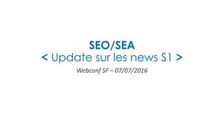 SEO/SEA
< Update sur les news S1 >
Webconf SF – 07/07/2016
 