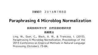 Paraphrasing 4 Microblog Normalization
長岡技術科学大学 自然言語処理研究室
高橋寛治
Ling, W., Dyer, C., Black, A. W., & Trancoso, I. (2013).
Paraphrasing 4 Microblog Normalization. Proceedings of the
2013 Conference on Empirical Methods in Natural Language
Processing, (October), 73–84.
文献紹介 ２０１６年７月８日
 