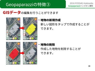 18
2016 FOSS4G Hokkaido
Geopaparazziハンズオン資料Geopaparazziの特徴③
GISデータの編集を行うことができます
●
地物の新規作成
新しい図形をタップで作成することが
できます。
●
地物の削除
...