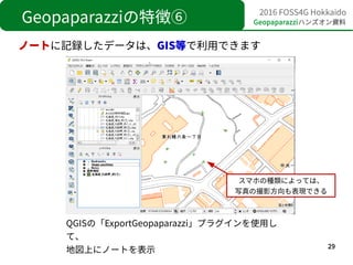 29
2016 FOSS4G Hokkaido
Geopaparazziハンズオン資料Geopaparazziの特徴⑥
ノートに記録したデータは、GIS等で利用できます
QGISの「ExportGeopaparazzi」プラグインを使用し
て、...