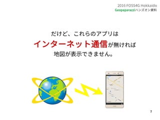 7
2016 FOSS4G Hokkaido
Geopaparazziハンズオン資料
だけど、これらのアプリは
インターネット通信が無ければ
地図が表示できません。
 