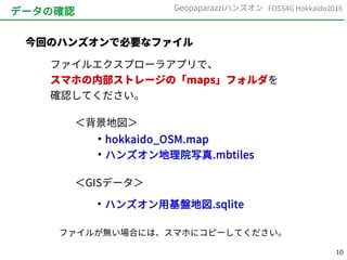 10
FOSS4G Hokkaido2016Geopaparazziハンズオン
データの確認
今回のハンズオンで必要なファイル
ファイルエクスプローラアプリで、
スマホの内部ストレージの「maps」フォルダを
確認してください。
●
hokkaido_OSM.map
●
ハンズオン地理院写真.mbtiles
＜背景地図＞
＜GISデータ＞
●
ハンズオン用基盤地図.sqlite
ファイルが無い場合には、スマホにコピーしてください。
 