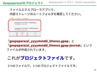 12
FOSS4G Hokkaido2016Geopaparazziハンズオン
Geopaparazziのプロジェクト
ファイルエクスプローラアプリで、
内部ストレージのルートフォルダを確認してください。
「geopaparazzi_yyyymmdd_hhnnss.gpap」と
「geopaparazzi_yyyymmdd_hhnnss.gpap-journal」という
ファイルが作成されています。
これがプロジェクトファイルです。
2つのファイルで、1つのプロジェクトファイルです。
 
