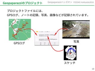 13
FOSS4G Hokkaido2016Geopaparazziハンズオン
Geopaparazziのプロジェクト
プロジェクトファイルには、
GPSログ、ノートの記録、写真、画像などが記録されています。
GPSログ
写真
スケッチ
 