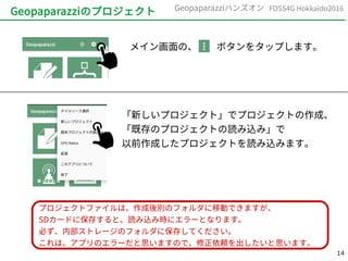 14
FOSS4G Hokkaido2016Geopaparazziハンズオン
Geopaparazziのプロジェクト
メイン画面の、　　ボタンをタップします。
「新しいプロジェクト」でプロジェクトの作成、
「既存のプロジェクトの読み込み」で
以前作成したプロジェクトを読み込みます。
プロジェクトファイルは、作成後別のフォルダに移動できますが、
SDカードに保存すると、読み込み時にエラーとなります。
必ず、内部ストレージのフォルダに保存してください。
これは、アプリのエラーだと思いますので、修正依頼を出したいと思います。
 