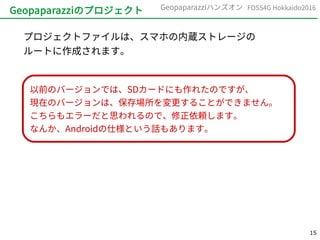 15
FOSS4G Hokkaido2016Geopaparazziハンズオン
Geopaparazziのプロジェクト
プロジェクトファイルは、スマホの内蔵ストレージの
ルートに作成されます。
以前のバージョンでは、SDカードにも作れたのですが、
現在のバージョンは、保存場所を変更することができません。
こちらもエラーだと思われるので、修正依頼します。
なんか、Androidの仕様という話もあります。
 