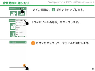 17
FOSS4G Hokkaido2016Geopaparazziハンズオン
背景地図の選択方法
メイン画面の、　　ボタンをタップします。
「タイルソールの選択」をタップします。
　　　ボタンをタップして、ファイルを選択します。
 