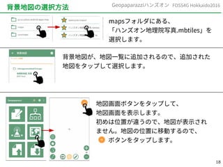 18
FOSS4G Hokkaido2016Geopaparazziハンズオン
背景地図の選択方法
mapsフォルダにある、
「ハンズオン地理院写真.mbtiles」を
選択します。
背景地図が、地図一覧に追加されるので、追加された
地図をタップして選択します。
地図画面ボタンをタップして、
地図画面を表示します。
初めは位置が違うので、地図が表示され
ません。地図の位置に移動するので、
　　ボタンをタップします。
 