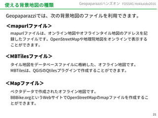 21
FOSS4G Hokkaido2016Geopaparazziハンズオン
使える背景地図の種類
Geopaparazziでは、次の背景地図のファイルを利用できます。
＜mapurlファイル＞
mapurlファイルは、オンライン地図やオフラインタイル地図のアドレスを記
録したファイルです。OpenStreetMapや地理院地図をオンラインで表示する
ことができます。
＜MBTilesファイル＞
タイル地図をデータベースファイルに格納した、オフライン地図です。
MBTilesは、QGISのQtilesプラグインで作成することができます。
＜Mapファイル＞
ベクタデータで作成されたオフライン地図です。
BBBike.orgというWebサイトでOpenStreetMapのmapファイルを作成するこ
とができます。
 