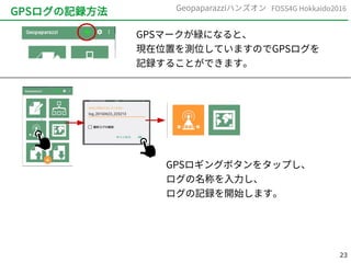 23
FOSS4G Hokkaido2016Geopaparazziハンズオン
GPSログの記録方法
GPSマークが緑になると、
現在位置を測位していますのでGPSログを
記録することができます。
GPSロギングボタンをタップし、
ログの名称を入力し、
ログの記録を開始します。
 