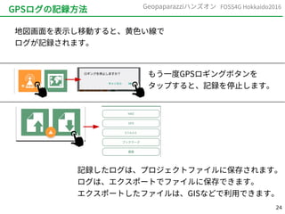 24
FOSS4G Hokkaido2016Geopaparazziハンズオン
GPSログの記録方法
地図画面を表示し移動すると、黄色い線で
ログが記録されます。
記録したログは、プロジェクトファイルに保存されます。
ログは、エクスポートでファイルに保存できます。
エクスポートしたファイルは、GISなどで利用できます。
もう一度GPSロギングボタンを
タップすると、記録を停止します。
 