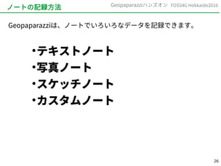 26
FOSS4G Hokkaido2016Geopaparazziハンズオン
ノートの記録方法
Geopaparazziは、ノートでいろいろなデータを記録できます。
●
テキストノート
●
写真ノート
●
スケッチノート
●
カスタムノート
 