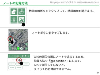 27
FOSS4G Hokkaido2016Geopaparazziハンズオン
ノートの記録方法
地図画面ボタンをタップして、地図画面を開きます。
ノートボタンをタップします。
GPSの測位位置にノートを追加するため、
記録方法を「gps position」にします。
GPSを測位していないと、
スイッチの切替はできません。
 