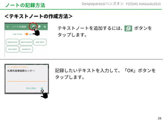 28
FOSS4G Hokkaido2016Geopaparazziハンズオン
ノートの記録方法
テキストノートを追加するには、　　ボタンを
タップします。
＜テキストノートの作成方法＞
記録したいテキストを入力して、「OK」ボタンを
タップします。
 