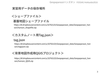 3
FOSS4G Hokkaido2016Geopaparazziハンズオン
実習用データの保存場所
＜シェープファイル＞
基盤地図シェープファイル
https://dl.dropboxusercontent.com/u/32762125/Geopaparazzi_data/Geopaparazzi_han
son/hanson_shapefile.zip
＜カスタムノート用Tag.json＞
tag.json
https://dl.dropboxusercontent.com/u/32762125/Geopaparazzi_data/Geopaparazzi_han
son/tagsjson.zip
＜背景地図作成用QGISプロジェクト＞
https://dl.dropboxusercontent.com/u/32762125/Geopaparazzi_data/Geopaparazzi_han
son/hanson_QGIS.zip
 
