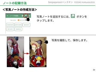 30
FOSS4G Hokkaido2016Geopaparazziハンズオン
ノートの記録方法
写真ノートを追加するには、　　ボタンを
タップします。
＜写真ノートの作成方法＞
写真を撮影して、保存します。
 
