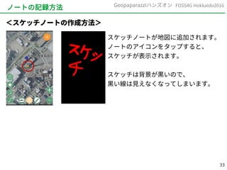 33
FOSS4G Hokkaido2016Geopaparazziハンズオン
ノートの記録方法
スケッチノートが地図に追加されます。
ノートのアイコンをタップすると、
スケッチが表示されます。
スケッチは背景が黒いので、
黒い線は見えなくなってしまいます。
＜スケッチノートの作成方法＞
 
