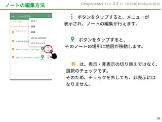 36
FOSS4G Hokkaido2016Geopaparazziハンズオン
ノートの編集方法
　　　ボタンをタップすると、メニューが
表示され、ノートの編集が行えます。
　　　ボタンをタップすると、
そのノートの場所に地図が移動します。
　　　は、表示・非表示の切り替えではなく、
選択のチェックです。
そのため、チェックを外しても、非表示には
なりません。
 
