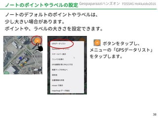 38
FOSS4G Hokkaido2016Geopaparazziハンズオン
ノートのポイントやラベルの設定
ノートのデフォルトのポイントやラベルは、
少し大きい場合があります。
ポイントや、ラベルの大きさを設定できます。
　　　ボタンをタップし、
メニューの「GPSデータリスト」
をタップします。
 
