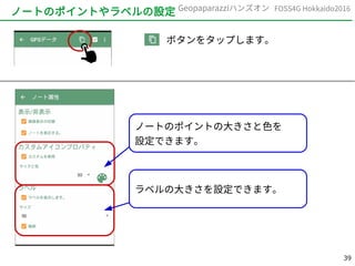 39
FOSS4G Hokkaido2016Geopaparazziハンズオン
ノートのポイントやラベルの設定
　　　ボタンをタップします。
ノートのポイントの大きさと色を
設定できます。
ラベルの大きさを設定できます。
 