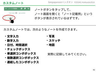 42
FOSS4G Hokkaido2016Geopaparazziハンズオン
カスタムノート
ノートボタンをタップして、
ノート画面を開くと「ノート記載例」という
ボタンが表示されているはずです。
カスタムノートでは、次のようなノートを作成できます。
●
文字入力
●
数字入力
●
日付、時間選択
●
チェックボックス
●
単選択コンボボックス
●
複数選択コンボボックス
●
連結したコンボボックス
●
写真
●
スケッチ
●
地図
実際に記録してみてください。
 