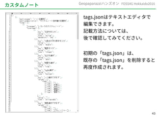 43
FOSS4G Hokkaido2016Geopaparazziハンズオン
カスタムノート
tags.jsonはテキストエディタで
編集できます。
記載方法については、
後で確認してみてください。
初期の「tags.json」は、
既存の「tags.json」を削除すると
再度作成されます。
 
