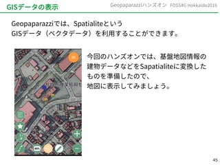 45
FOSS4G Hokkaido2016Geopaparazziハンズオン
GISデータの表示
Geopaparazziでは、Spatialiteという
GISデータ（ベクタデータ）を利用することができます。
今回のハンズオンでは、基盤地図情報の
建物データなどをSapatialiteに変換した
ものを準備したので、
地図に表示してみましょう。
 