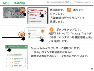 46
FOSS4G Hokkaido2016Geopaparazziハンズオン
GISデータの表示
地図画面で、　　　ボタンを
タップして、
「Spatialiteデータリスト」を
選択します。
　　　ボタンをタップして、
内部ストレージの「maps」フォルダ
にある「ハンズオン用基盤地図.sqlite
」を選択します。
Spatialiteレイヤがリストに追加されます。
「戻る」ボタンで地図画面に戻ると、
建物や道路などのGISデータが表示されています。
 
